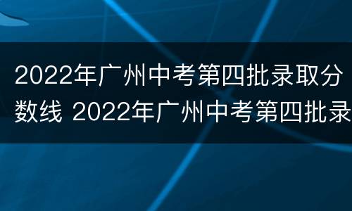 2022年广州中考第四批录取分数线 2022年广州中考第四批录取分数线是多少