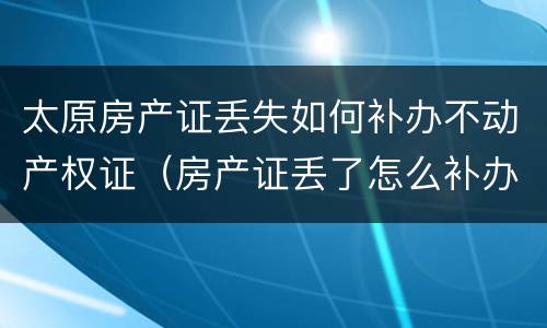 太原房产证丢失如何补办不动产权证（房产证丢了怎么补办不动产证）