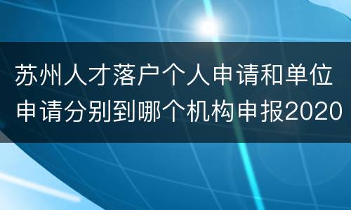 苏州人才落户个人申请和单位申请分别到哪个机构申报2020？