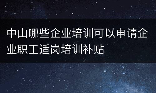 中山哪些企业培训可以申请企业职工适岗培训补贴