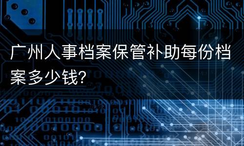 广州人事档案保管补助每份档案多少钱？