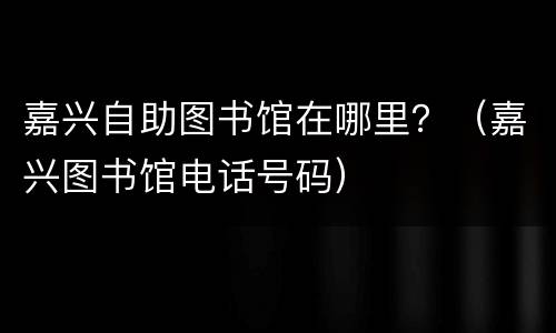 嘉兴自助图书馆在哪里？（嘉兴图书馆电话号码）