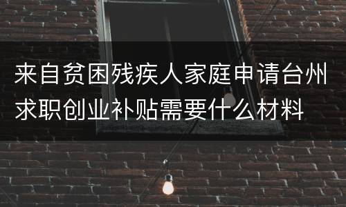 来自贫困残疾人家庭申请台州求职创业补贴需要什么材料
