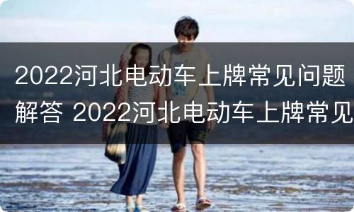 2022河北电动车上牌常见问题解答 2022河北电动车上牌常见问题解答及答案