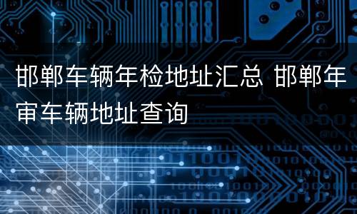 邯郸车辆年检地址汇总 邯郸年审车辆地址查询