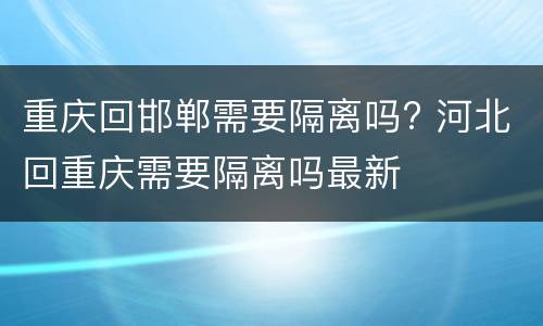 重庆回邯郸需要隔离吗? 河北回重庆需要隔离吗最新