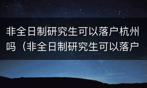 非全日制研究生可以落户杭州吗（非全日制研究生可以落户杭州吗现在）