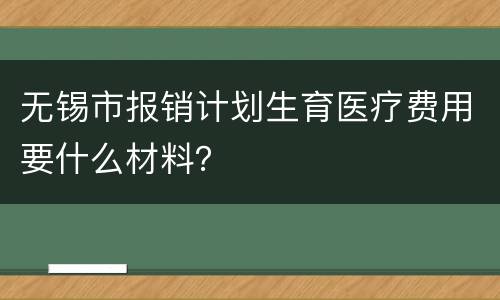 无锡市报销计划生育医疗费用要什么材料？