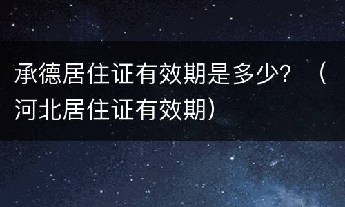 承德居住证有效期是多少？（河北居住证有效期）