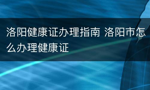 洛阳健康证办理指南 洛阳市怎么办理健康证