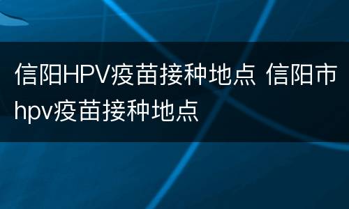 信阳HPV疫苗接种地点 信阳市hpv疫苗接种地点