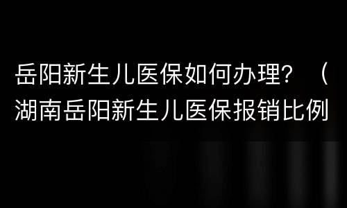 岳阳新生儿医保如何办理？（湖南岳阳新生儿医保报销比例）