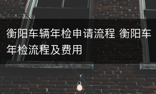衡阳车辆年检申请流程 衡阳车年检流程及费用