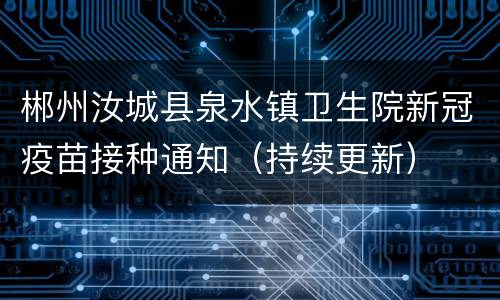 郴州汝城县泉水镇卫生院新冠疫苗接种通知（持续更新）