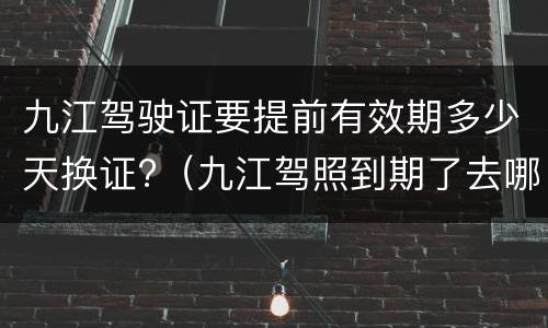 九江驾驶证要提前有效期多少天换证?（九江驾照到期了去哪里换证）