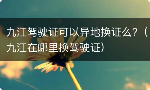 九江驾驶证可以异地换证么?（九江在哪里换驾驶证）