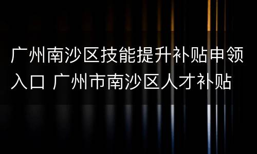 广州南沙区技能提升补贴申领入口 广州市南沙区人才补贴
