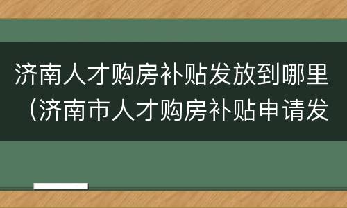 济南人才购房补贴发放到哪里（济南市人才购房补贴申请发放实施细则 (试行）