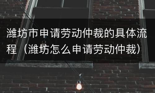 潍坊市申请劳动仲裁的具体流程（潍坊怎么申请劳动仲裁）