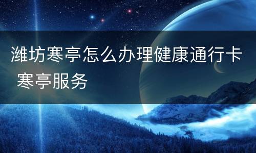 潍坊寒亭怎么办理健康通行卡 寒亭服务