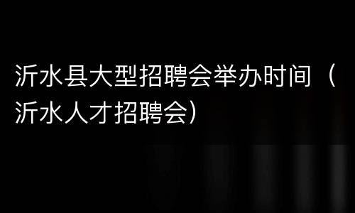 沂水县大型招聘会举办时间（沂水人才招聘会）