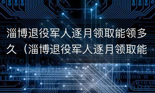 淄博退役军人逐月领取能领多久（淄博退役军人逐月领取能领多久的）