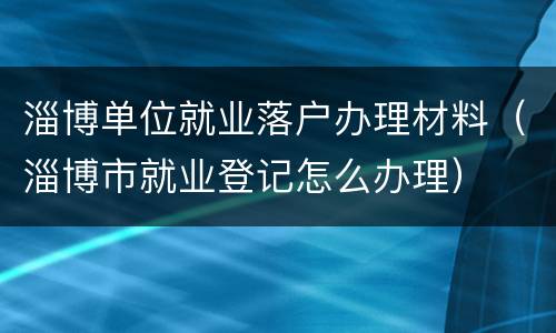 淄博单位就业落户办理材料（淄博市就业登记怎么办理）