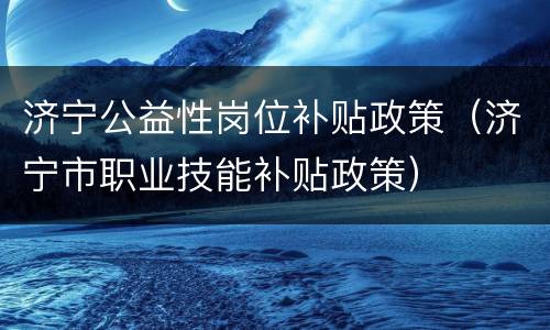 济宁公益性岗位补贴政策（济宁市职业技能补贴政策）