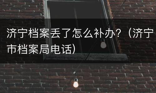 济宁档案丢了怎么补办?（济宁市档案局电话）