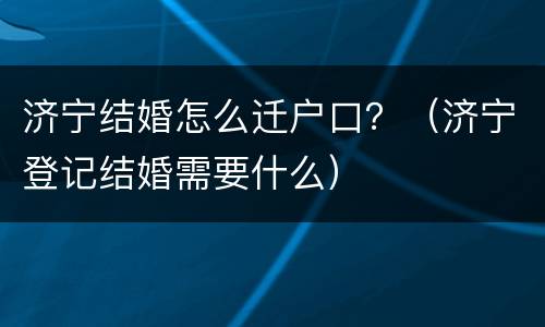 济宁结婚怎么迁户口？（济宁登记结婚需要什么）