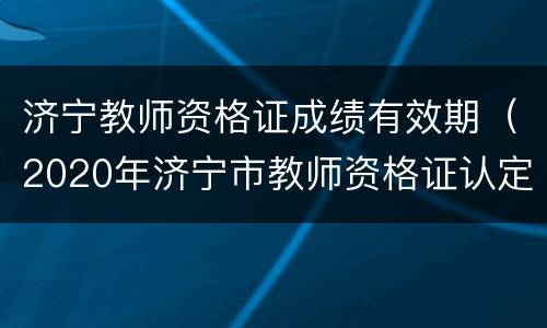 济宁教师资格证成绩有效期（2020年济宁市教师资格证认定公告）