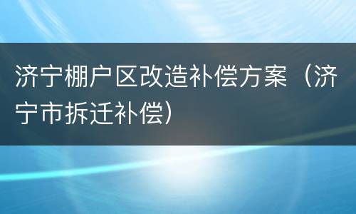 济宁棚户区改造补偿方案（济宁市拆迁补偿）