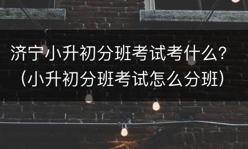 济宁小升初分班考试考什么？（小升初分班考试怎么分班）