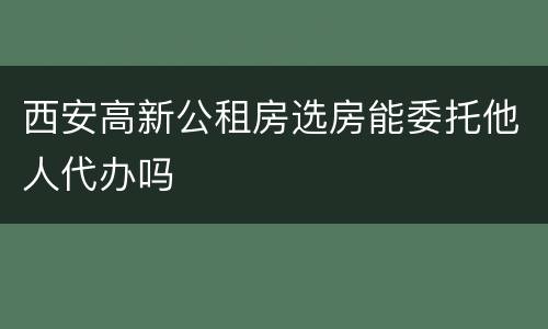 西安高新公租房选房能委托他人代办吗