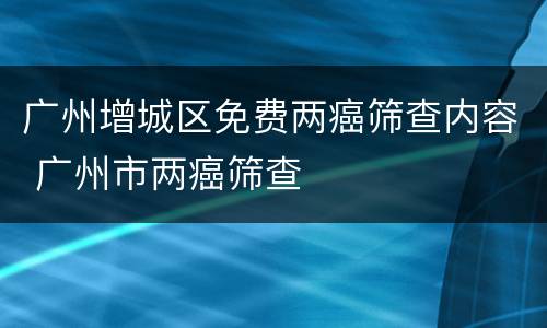 广州增城区免费两癌筛查内容 广州市两癌筛查