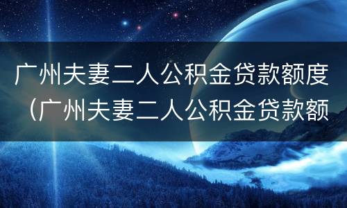 广州夫妻二人公积金贷款额度（广州夫妻二人公积金贷款额度怎么算）