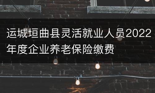 运城垣曲县灵活就业人员2022年度企业养老保险缴费