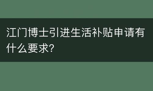 江门博士引进生活补贴申请有什么要求？