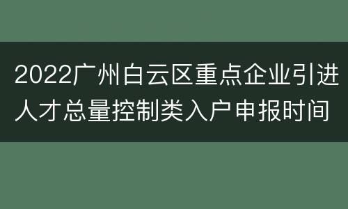 2022广州白云区重点企业引进人才总量控制类入户申报时间