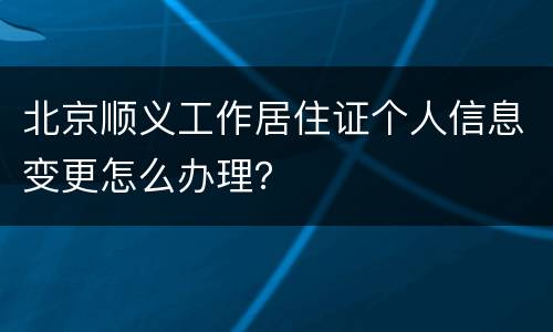北京顺义工作居住证个人信息变更怎么办理？