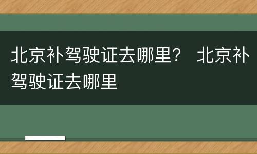 北京补驾驶证去哪里？ 北京补驾驶证去哪里