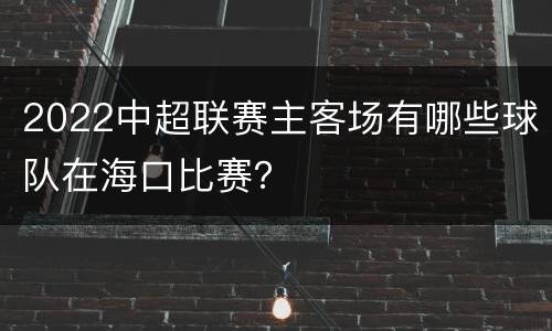 2022中超联赛主客场有哪些球队在海口比赛？