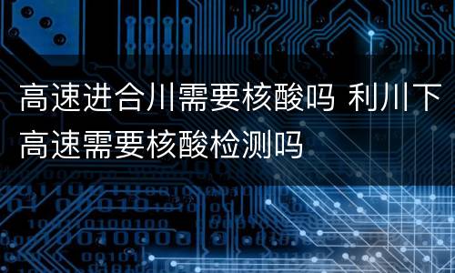 高速进合川需要核酸吗 利川下高速需要核酸检测吗