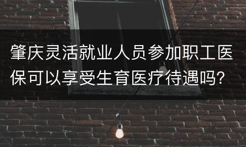 肇庆灵活就业人员参加职工医保可以享受生育医疗待遇吗？