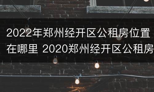 2022年郑州经开区公租房位置在哪里 2020郑州经开区公租房