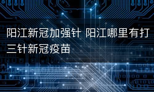 阳江新冠加强针 阳江哪里有打三针新冠疫苗