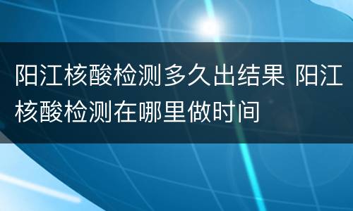 阳江核酸检测多久出结果 阳江核酸检测在哪里做时间