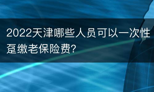 2022天津哪些人员可以一次性趸缴老保险费？