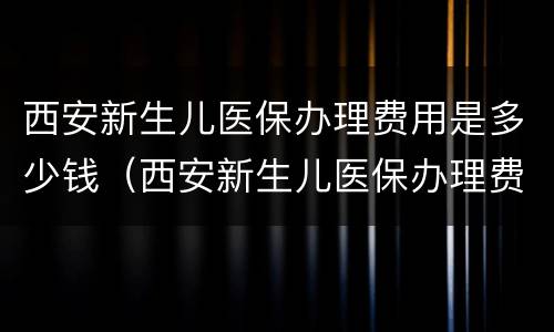 西安新生儿医保办理费用是多少钱（西安新生儿医保办理费用是多少钱一个月）