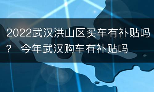 2022武汉洪山区买车有补贴吗？ 今年武汉购车有补贴吗